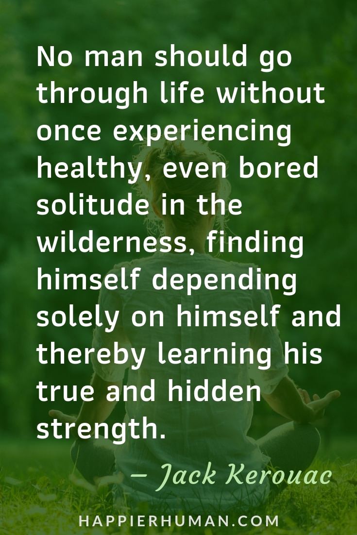 Quotes on Loneliness and Solitude - “No man should go through life without once experiencing healthy, even bored solitude in the wilderness, finding himself depending solely on himself and thereby learning his true and hidden strength.” – Jack Kerouac | Quotes when alone | Quotes about being alone | Sad Quotes #quoteoftheday #quotestoliveby #qotd